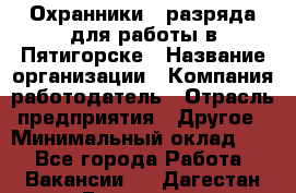 Охранники 4 разряда для работы в Пятигорске › Название организации ­ Компания-работодатель › Отрасль предприятия ­ Другое › Минимальный оклад ­ 1 - Все города Работа » Вакансии   . Дагестан респ.,Геологоразведка п.